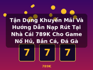Tận Dụng Khuyến Mãi Và Hướng Dẫn Nạp Rút Tại Nhà Cái 789K Cho Game Nổ Hũ, Bắn Cá, Đá Gà - 789K